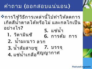 Fruit and vegetable
คำาถาม (ออกสอบแน่นอน)
การใช้วิธีการเหล่านี้ไปทำาให้ลดการ
เกิดสีนำ้าตาลได้หรือไม่ และกลไกเป็น
อย่างไร?
1. วิตามินซี
2. นำ้ามะนาว
3. นำ้าส้มสายชู
4. แช่นำ้าเกลือ
5. แช่นำ้า
6. การต้ม การ
ลวก
7. บรรจุ
สุญญากาศ
 