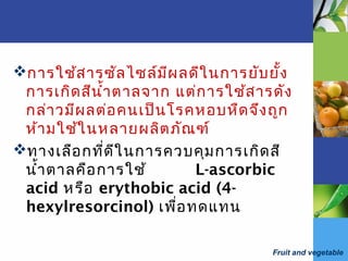 Fruit and vegetable
การใช้สารซัลไซล์มีผลดีในการยับยั้ง
การเกิดสีนำ้าตาลจาก แต่การใช้สารดัง
กล่าวมีผลต่อคนเป็นโรคหอบหืดจึงถูก
ห้ามใช้ในหลายผลิตภัณฑ์
ทางเลือกที่ดีในการควบคุมการเกิดสี
นำ้าตาลคือการใช้ L-ascorbic
acid หรือ erythobic acid (4-
hexylresorcinol) เพื่อทดแทน
 