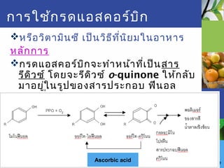 Fruit and vegetable
การใช้กรดแอสคอร์บิก
หรือวิตามินซี เป็นวิธีที่นิยมในอาหาร
หลักการ
กรดแอสคอร์บิกจะทำาหน้าที่เป็นสาร
รีดิวซ์ โดยจะรีดิวซ์ o-quinone ให้กลับ
มาอยู่ในรูปของสารประกอบ ฟีนอล
ก่อนที่ o-quinone จะทำาปฏิกิริยาต่อไป
จนกลายเป็นสารสีนำ้าตาล
Ascorbic acid
 