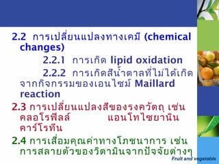 Fruit and vegetable
2.2 การเปลี่ยนแปลงทางเคมี (chemical
changes)
2.2.1 การเกิด lipid oxidation
2.2.2 การเกิดสีนำ้าตาลที่ไม่ได้เกิด
จากกิจกรรมของเอนไซม์ Maillard
reaction
2.3 การเปลี่ยนแปลงสีของรงควัตถุ เช่น
คลอโรฟิลล์ แอนโทไซยานิน
คาร์โรทีน
2.4 การเสื่อมคุณค่าทางโภชนาการ เช่น
การสลายตัวของวิตามินจากปัจจัยต่างๆ
 