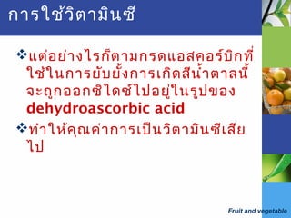 Fruit and vegetable
การใช้วิตามินซี
แต่อย่างไรก็ตามกรดแอสคอร์บิกที่
ใช้ในการยับยั้งการเกิดสีนำ้าตาลนี้
จะถูกออกซิไดซ์ไปอยู่ในรูปของ
dehydroascorbic acid
ทำาให้คุณค่าการเป็นวิตามินซีเสีย
ไป
 