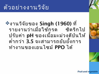 Fruit and vegetable
ตัวอย่างงานวิจัย
งานวิจัยของ Singh (1960) ที่
รายงานว่าเมื่อใช้กรด ซิตริกไป
ปรับค่า pH ของเนื้อมะม่วงตีป่นให้
ตำ่ากว่า 3.5 จะสามารถยับยั้งการ
ทำางานของเอนไซม์ PPO ได้
 