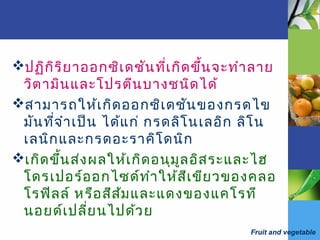 Fruit and vegetable
ปฏิกิริยาออกซิเดชันที่เกิดขึ้นจะทำาลาย
วิตามินและโปรตีนบางชนิดได้
สามารถให้เกิดออกซิเดชันของกรดไข
มันที่จำาเป็น ได้แก่ กรดลิโนเลอิก ลิโน
เลนิกและกรดอะราคิโดนิก
เกิดขึ้นส่งผลให้เกิดอนุมูลอิสระและไฮ
โดรเปอร์ออกไซด์ทำาให้สีเขียวของคลอ
โรฟิลล์ หรือสีส้มและแดงของแคโรที
นอยด์เปลี่ยนไปด้วย
 