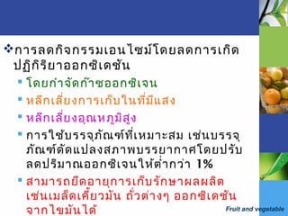 Fruit and vegetable
การลดกิจกรรมเอนไซม์โดยลดการเกิด
ปฏิกิริยาออกซิเดชัน
 โดยกำาจัดก๊าซออกซิเจน
 หลีกเลี่ยงการเก็บในที่มีแสง
 หลีกเลี่ยงอุณหภูมิสูง
 การใช้บรรจุภัณฑ์ที่เหมาะสม เช่นบรรจุ
ภัณฑ์ดัดแปลงสภาพบรรยากาศโดยปรับ
ลดปริมาณออกซิเจนให้ตำ่ากว่า 1%
 สามารถยืดอายุการเก็บรักษาผลผลิต
เช่นเมล็ดเคี้ยวมัน ถั่วต่างๆ ออกซิเดชัน
จากไขมันได้
 