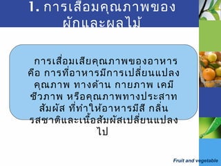 Fruit and vegetable
1. การเสื่อมคุณภาพของ
ผักและผลไม้
การเสื่อมเสียคุณภาพของอาหาร
คือ การที่อาหารมีการเปลี่ยนแปลง
คุณภาพ ทางด้าน กายภาพ เคมี
ชีวภาพ หรือคุณภาพทางประสาท
สัมผัส ที่ทำาให้อาหารมีสี กลิ่น
รสชาติและเนื้อสัมผัสเปลี่ยนแปลง
ไป
 