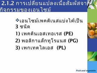 Fruit and vegetable
2.1.2 การเปลี่ยนแปลงเนื้อสัมผัสจาก
กิจกรรมของเอนไซม์
เอนไซม์เพคติเนสแบ่งได้เป็น
3 ชนิด
1) เพคตินเอสเทอเรส (PE)
2) พอลิกาแล็กทูโรแนส (PG)
3) เพกเทตไลเอส (PL)
 