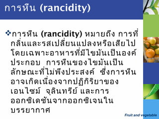 Fruit and vegetable
การหืน (rancidity)
การหืน (rancidity) หมายถึง การที่
กลิ่นและรสเปลี่ยนแปลงหรือเสียไป
โดยเฉพาะอาหารที่มีไขมันเป็นองค์
ประกอบ การหืนของไขมันเป็น
ลักษณะที่ไม่พึงประสงค์ ซึ่งการหืน
อาจเกิดเนื่องจากปฏิกิริยาของ
เอนไซม์ จุลินทรีย์ และการ
ออกซิเดชันจากออกซิเจนใน
บรรยากาศ
 