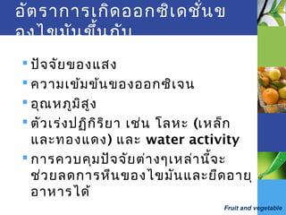Fruit and vegetable
อัตราการเกิดออกซิเดชั่นข
องไขมันขึ้นกับ
 ปัจจัยของแสง
 ความเข้มข้นของออกซิเจน
 อุณหภูมิสูง
 ตัวเร่งปฏิกิริยา เช่น โลหะ (เหล็ก
และทองแดง) และ water activity
 การควบคุมปัจจัยต่างๆเหล่านี้จะ
ช่วยลดการหืนของไขมันและยืดอายุ
อาหารได้
 