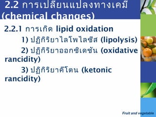 Fruit and vegetable
2.2 การเปลี่ยนแปลงทางเคมี
(chemical changes)
2.2.1 การเกิด lipid oxidation
1) ปฏิกิริยาไลโพไลซีส (lipolysis)
2) ปฏิกิริยาออกซิเดชัน (oxidative
rancidity)
3) ปฏิกิริยาคีโตน (ketonic
rancidity)
 