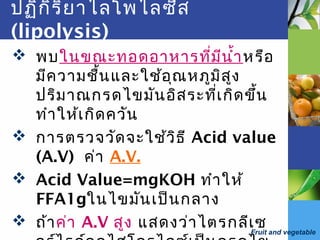 Fruit and vegetable
ปฏิกิริยาไลโพไลซีส
(lipolysis)
 พบในขณะทอดอาหารที่มีนำ้าหรือ
มีความชื้นและใช้อุณหภูมิสูง
ปริมาณกรดไขมันอิสระที่เกิดขึ้น
ทำาให้เกิดควัน
 การตรวจวัดจะใช้วิธี Acid value
(A.V) ค่า A.V.
 Acid Value=mgKOH ทำาให้
FFA1gในไขมันเป็นกลาง
 ถ้าค่า A.V สูง แสดงว่าไตรกลีเซ
 