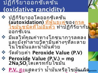 Fruit and vegetable
ปฏิกิริยาออกซิเดชัน
(oxidative rancidity)
 ปฏิกิริยาออโตออกซิเดชัน
(autoxidation) ที่พันธะคู่ของกรด
ไขมันชนิดที่ไม่อิ่มตัว ทำาปฏิกิริยากับ
ออกซิเจน
 มีผลให้คุณค่าทางโภชนาการลดลง
และยังทำาลายวิตามินต่างๆที่ละลาย
ในไขมันและนำ้ามันด้วย
 วัดด้วยค่า Peroxide Value (P.V)
 Peroxide Value (P.V.) = mg
2Na2SO3ไตเตรทกับไขมัน
 P.V. สูงแสดงว่า นำ้ามันหรือไขมันเกิด
 
