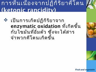 Fruit and vegetable
การหืนเนื่องจากปฏิกิริยาคีโตน
(ketonic rancidity)
 เป็นการเกิดปฏิกิริยาจาก
enzymatic oxidation ที่เกิดขึ้น
กับไขมันที่อิ่มตัว ซึ่งจะได้สาร
จำาพวกคีโตนเกิดขึ้น
 