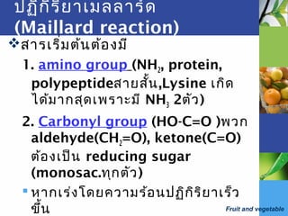 Fruit and vegetable
ปฏิกิริยาเมลลาร์ด
(Maillard reaction)
สารเริ่มต้นต้องมี
1. amino group (NH2, protein,
polypeptideสายสั้น,Lysine เกิด
ได้มากสุดเพราะมี NH3 2ตัว)
2. Carbonyl group (HO-C=O )พวก
aldehyde(CH2=O), ketone(C=O)
ต้องเป็น reducing sugar
(monosac.ทุกตัว)
 หากเร่งโดยความร้อนปฏิกิริยาเร็ว
ขึ้น
 