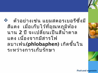 Fruit and vegetable
 ตัวอย่างเช่น แยมสตอรเบอรีซึ่งมี
สีแดง เมื่อเก็บไว้ที่อุณหภูมิห้อง
นาน 2 ปี จะเปลี่ยนเป็นสีนำ้าตาล
แดง เนื่องจากมีสารโฟ
ลบาเฟน(phlobaphen) เกิดขึ้นใน
ระหว่างการเก็บรักษา
 