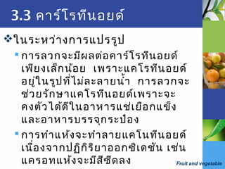 Fruit and vegetable
3.3 คาร์โรทีนอยด์
ในระหว่างการแปรรูป
 การลวกจะมีผลต่อคาร์โรทีนอยด์
เพียงเล็กน้อย เพราะแคโรทีนอยด์
อยู่ในรูปที่ไม่ละลายนำ้า การลวกจะ
ช่วยรักษาแคโรทีนอยด์เพราะจะ
คงตัวได้ดีในอาหารแช่เยือกแข็ง
และอาหารบรรจุกระป๋อง
 การทำาแห้งจะทำาลายแคโนทีนอยด์
เนื่องจากปฏิกิริยาออกซิเดชัน เช่น
แครอทแห้งจะมีสีซีดลง
 