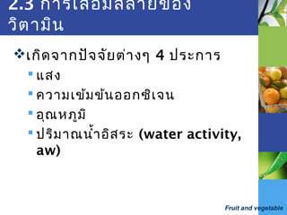 Fruit and vegetable
2.3 การเสื่อมสลายของ
วิตามิน
เกิดจากปัจจัยต่างๆ 4 ประการ
 แสง
 ความเข้มข้นออกซิเจน
 อุณหภูมิ
 ปริมาณนำ้าอิสระ (water activity,
aw)
 
