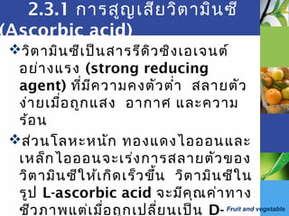 Fruit and vegetable
2.3.1 การสูญเสียวิตามินซี
(Ascorbic acid)
วิตามินซีเป็นสารรีดิวซิงเอเจนต์
อย่างแรง (strong reducing
agent) ที่มีความคงตัวตำ่า สลายตัว
ง่ายเมื่อถูกแสง อากาศ และความ
ร้อน
ส่วนโลหะหนัก ทองแดงไอออนและ
เหล็กไอออนจะเร่งการสลายตัวของ
วิตามินซีให้เกิดเร็วขึ้น วิตามินซีใน
รูป L-ascorbic acid จะมีคุณค่าทาง
ชีวภาพแต่เมื่อถูกเปลี่ยนเป็น D-
 