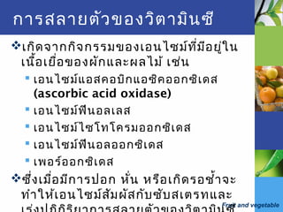 Fruit and vegetable
การสลายตัวของวิตามินซี
เกิดจากกิจกรรมของเอนไซม์ที่มีอยู่ใน
เนื้อเยื่อของผักและผลไม้ เช่น
 เอนไซม์แอสคอบิกแอซิคออกซิเดส
(ascorbic acid oxidase)
 เอนไซม์ฟีนอลเลส
 เอนไซม์ไซโทโครมออกซิเดส
 เอนไซม์ฟีนอลออกซิเดส
 เพอร์ออกซิเดส
ซึ่งเมื่อมีการปอก หั่น หรือเกิดรอชำ้าจะ
ทำาให้เอนไซม์สัมผัสกับซับสเตรทและ
 