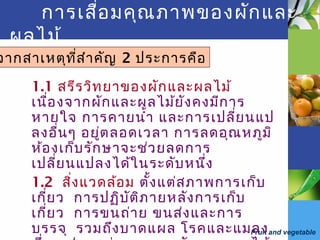 Fruit and vegetable
การเสื่อมคุณภาพของผักและ
ผลไม้
1.1 สรีรวิทยาของผักและผลไม้
เนื่องจากผักและผลไม้ยังคงมีการ
หายใจ การคายนำ้า และการเปลี่ยนแป
ลงอื่นๆ อยู่ตลอดเวลา การลดอุณหภูมิ
ห้องเก็บรักษาจะช่วยลดการ
เปลี่ยนแปลงได้ในระดับหนึ่ง
1.2 สิ่งแวดล้อม ตั้งแต่สภาพการเก็บ
เกี่ยว การปฏิบัติภายหลังการเก็บ
เกี่ยว การขนถ่าย ขนส่งและการ
บรรจุ รวมถึงบาดแผล โรคและแมลง
จากสาเหตุที่สำาคัญ 2 ประการคือ
 