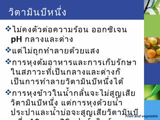 Fruit and vegetable
วิตามินบีหนึ่ง
ไม่คงตัวต่อความร้อน ออกซิเจน
pH กลางและด่าง
แต่ไม่ถูกทำาลายด้วยแสง
การหุงต้มอาหารและการเก็บรักษา
ในสภาวะที่เป็นกลางและด่างก็
เป็นการทำาลายวิตามินบีหนึ่งได้
การหุงข้าวในนำ้ากลั่นจะไม่สูญเสีย
วิตามินบีหนึ่ง แต่การหุงด้วยนำ้า
ประปาและนำ้าบ่อจะสูญเสียวิตามินบี
 