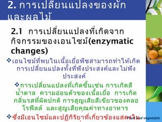 Fruit and vegetable
2. การเปลี่ยนแปลงของผัก
และผลไม้
2.1 การเปลี่ยนแปลงที่เกิดจาก
กิจกรรมของเอนไซม์(enzymatic
changes)
เอนไซม์ที่พบในเนื้อเยื่อพืชสามารถทำาให้เกิด
การเปลี่ยนแปลงทั้งที่พึงประสงค์และไม่พึง
ประสงค์
การเปลี่ยนแปลงที่เกิดขึ้นเช่น การเกิดสี
นำ้าตาล ความอ่อนตัวของเนื้อเยื่อ การเกิด
กลิ่นรสที่ผิดปกติ การสูญเสียสีเขียวของคลอ
โรฟิลล์ และสูญเสียคุณค่าทางอาหาร
ซึ่งมีเอนไซม์และปฏิกิริยาที่เกี่ยวข้องแสดงใน
 