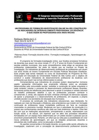 UM PROGRAMA DE FORMAÇÃO-INVESTIGAÇÃO ONLINE NA (RE) CONSTRUÇÃO
DE INDICADORES DE DESENVOLVIMENTO PROFISSIONAL DA DOCÊNCIA:
O QUE DIZEM AS PROFESSORAS DOS ANOS INICIAIS
Rodrigues, Marilce da C. C.
Reali, Aline M. de M. R.
marilcedacostacamposrodrigues@gmail.com
alinereali@gmail.com
Doutoranda do PPGE da Universidade Federal de São Carlos/UFSCar
Docente do PPGE da Universidade Federal de São Carlos/UFSCar
Palavras-chave: Formação docente online - Formação-investigação - Aprendizagem da
docência
O programa de formação-investigação online, que focaliza processos formativos
de docentes que atuam nos anos iniciais (1º, 2º e 3º anos) do Ensino Fundamental em
escolas públicas municipais, dos quais compartilhamos neste artigo as narrativas das
professoras colaboradoras, faz parte do estudo que se inscreve no Projeto de
investigação: Os indicadores de desenvolvimento profissional de professores que atuam
nos anos iniciais do ensino Fundamental em Escolas Públicas Municipais brasileiras.
Esse projeto está sendo realizado no curso de doutoramento do Programa de Pós-
Graduação em Educação da Universidade Federal de São Carlos com o objetivo de
construir e avaliar indicadores de desenvolvimento profissional da docência com
professores que atuam nas turmas referenciadas no estudo.
Compreendemos que indicadores de processo podem desempenhar inúmeros
papéis: apresentar informações que propiciarão reflexões sobre as atividades
desenvolvidas pela comunidade escolar; subsidiar a construção de ações singulares a
cada contexto; orientar o processo de desenvolvimento profissional desses docentes,
fornecendo pontos de referências para descrever e apoiar a complexa e variada natureza
do trabalho professoral; detalhar o que os professores precisam conhecer e
compreender, e, ainda, são capazes de fazer; embasar orientação às estruturas capazes
de apoiar a preparação e o desenvolvimento de professores, em especial, a própria
unidade escolar e as secretarias de educação dos municípios.
O processo de construção dos indicadores educacionais, aqui destacado, foi
realizado por meio da Educação a Distância, pois entendemos que investir em formação
continuada de professores nessa modalidade justifica-se em face às mudanças
vivenciadas no panorama mundial. Mudanças em que a velocidade de construção e o
acesso aos conhecimentos científicos são cada vez mais dinâmicos e rápidos. Esse fato
fez com que as instituições educacionais, principalmente a escola, repensassem sua
função social, a de educar. Um repensar que vai além dos processos educativos
formalizados em um espaço físico determinado por um prédio escolar e pessoas que se
encontram presencialmente. Portanto, um olhar que se volta para a possibilidade em criar
novos ambientes de aprendizagem, em que as relações presenciais docentes e
estudantes são modificadas, como na educação a distância.
Os aportes concernentes à formação docente, os quais estão sendo utilizados na
investigação, coadunam com a concepção de desenvolvimento profissional docente
 