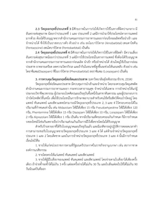 81
2.3 วัตถุออกฤทธิ์ประเภทที่ 3 มีศักยภาพในการก่อให้เกิดการใช้ในทางที่ผิดปานกลาง มี
อันตรายต่อสุขภาพ น้อยกว่าประเภทที่ 1 และ ประเภทที่ 2 แต่มีการนามาใช้ประโยชน์ทางการแพทย์
มากด้วย ต้องได้รับอนุญาตจากสานักงานคณะกรรมการอาหารและยาก่อนจึงจะผลิตหรือนาเข้า และ
จาหน่ายได้ ซึ่งใช้เป็นยาสลบบางตัว ตัวอย่าง เช่น อะโมบาร์บิตาล (Amobarbital) เพนตาโซคีน
(Pentazocine) เพนโตบาร์บิตาล (Pentobarbitail) เป็นต้น
2.4 วัตถุออกฤทธิ์ประเภทที่ 4 มีศักยภาพในการก่อให้เกิดการใช้ในทางที่ผิดต่า มีความเสี่ยง
อันตรายต่อสุขภาพน้อยกว่าประเภทที่ 3 แต่มีการใช้ประโยชน์ในทางการแพทย์ ซึ่งต้องได้รับอนุญาต
จากสานักงานคณะกรรมการอาหารและยาก่อนผลิต นาเข้า หรือจาหน่ายได้ ส่วนใหญ่ใช้เป็นยากล่อม
ประสาท ยาคลายเครียด ลดความวิตกกังวล และถ้ากินในขนาดที่สูงขึ้นจะช่วยให้นอนหลับ ตัวอย่าง เช่น
ไดอาซีแพม(Diazepam) ฟีโนบาร์บิตาล (Phenobarbital) ลอราซีแพม (Lorazepam) เป็นต้น
3. การควบคุมวัตถุออกฤทธิ์ต่อจิตและประสาท (มหาวิทยาลัยสุโขทัยธรรมาธิราช, 2554)
วัตถุออกฤทธิ์ต่อจิตและประสาท มีควบคุมการนาเข้าและจาหน่าย โดยกองควบคุมวัตถุเสพติด
สานักงานคณะกรรมการอาหารและยา กระทรวงสาธารณสุข จาหน่ายได้เฉพาะ การจาหน่ายให้แก่ผู้
ประกอบวิชาชีพเวชกรรม ผู้ประกอบโรคศิลปแผนปัจจุบันชั้นหนึ่งในสาขาทันตกรรม และผู้ประกอบการ
บาบัดโรคสัตว์ชั้นหนึ่ง เพื่อใช้ประโยชน์ในการรักษาพยาบาลสาหรับคนไข้หรือสัตว์ที่ตนบาบัดอยู่ โดย
แพทย์ ทันตแพทย์ และสัตวแพทย์สามารถมีวัตถุออกฤทธิ์ประเภท 2, 3 และ 4 ไว้ครอบครองได้ใน
ปริมาณที่กาหนดเท่านั้น เช่น Midazolam ให้มีได้เพียง 15 กรัม Pseudoehpedrine ให้มีได้เพียง 120
กรัม, Phentermine ให้มีได้เพียง 15 กรัม Diazepam ให้มีได้เพียง 10 กรัม, Lorazepam ให้มีได้เพียง
2 กรัม Alprazolam ให้มีได้เพียง 1 กรัม เป็นต้น หากมีปริมาณที่ครอบครองเกินกาหนด ก็มีการกาหนด
บทลงโทษไว้เช่นกันเพราะถือว่าปริมาณส่วนเกินเป็นการมีไว้เพื่อขายโดยไม่ได้รับอนุญาต
สาหรับร้านขายยาที่ได้รับใบอนุญาตแผนปัจจุบันแล้ว และมีเภสัชกรอยู่ปฏิบัติการตลอดเวลาทา
การสามารถขอรับใบอนุญาตขายวัตถุออกฤทธิ์ประเภท 3 และ 4 ได้ แต่ห้ามจาหน่ายวัตถุออกฤทธิ์
ประเภท 1 และ 2 โดยเด็ดขาด และในการจาหน่ายวัตถุออกฤทธิ์ประเภท 3 และ 4 นั้นมีการกาหนด
เงื่อนไขไว้คือ
1. ขายให้แก่หน่วยราชการตามที่รัฐมนตรีประกาศในราชกิจจานุเบกษา เช่น สภากาชาด
องค์การเภสัชกรรม
2. ขายโดยตรงให้แก่แพทย์ ทันตแพทย์ และสัตวแพทย์
3. ขายให้ผู้มีใบสั่งยาของแพทย์ ทันตแพทย์ และสัตวแพทย์ โดยจ่ายตามใบสั่งยาได้เพียงครั้ง
เดียว ถ้าจ่ายซ้าจะซ้าได้ไม่เกิน 3 ครั้ง แต่ละครั้งจ่ายได้ไม่เกิน 30 วัน และใบสั่งแต่ละใบใช้ได้ไม่เกิน 90
วันนับแต่วันที่ออก
 