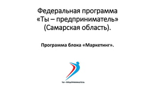 Федеральная программа
«Ты – предприниматель»
(Самарская область).
Программа блока «Маркетинг».
 