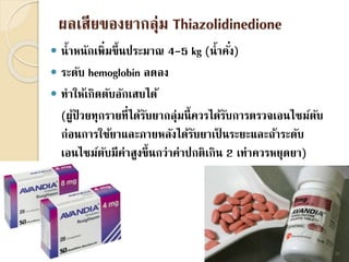 ผลเสียของยากลุ่ม Thiazolidinedione
 น้าหนักเพิ่มขึ้นประมาณ 4-5 kg (น้าคั่ง)
 ระดับ hemoglobin ลดลง
 ทาให้เกิดตับอักเสบได้
(ผู้ป่ วยทุกรายที่ได้รับยากลุ่มนี้ควรได้รับการตรวจเอนไซม์ตับ
ก่อนการใช้ยาและภายหลังได้รับยาเป็ นระยะและถ้าระดับ
เอนไซม์ตับมีค่าสูงขึ้นกว่าค่าปกติเกิน 2 เท่าควรหยุดยา)
22
 