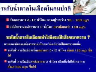 ระดับน้าตาลในเลือดในคนปกติ
ถ้าอดอาหาร 8-12 ชั่วโมง ควรอยู่ระหว่าง 70 – 100 mg%
แต่ถ้าตรวจหลังอาหาร 2 ชั่วโมง ควรน้อยกว่า 140 mg%
ระดับน้าตาลในเลือดเท่าไรจึงจะเป็ นโรคเบาหวาน ?
ตามเกณฑ์ขององค์การอนามัยโลกจะวินิจฉัยว่าเป็ นเบาหวานเมื่อ
ระดับน้าตาลในเลือดเมื่ออดอาหาร 8-12 ชั่วโมง ตั้งแต่ 126 mg% ขึ้น
ไป
ระดับน้าตาลในเลือดหลังอาหาร 2 ชั่วโมง หรือเมื่อไม่ได้งดอาหาร
ตั้งแต่ 200 mg% ขึ้นไป 8
 