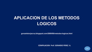 APLICACION DE LOS METODOS
LOGICOS
gonzaloborjacruz.blogspot.com/2009/06/metodos-logicos.html
GPA
COMPILACION Prof. GERARDO PEREZ A.
 
