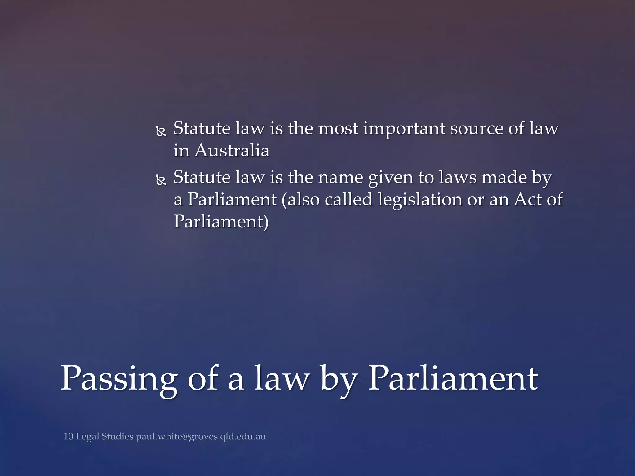  Statute law is the most important source of law
in Australia
 Statute law is the name given to laws made by
a Parliament (also called legislation or an Act of
Parliament)
Passing of a law by Parliament
 