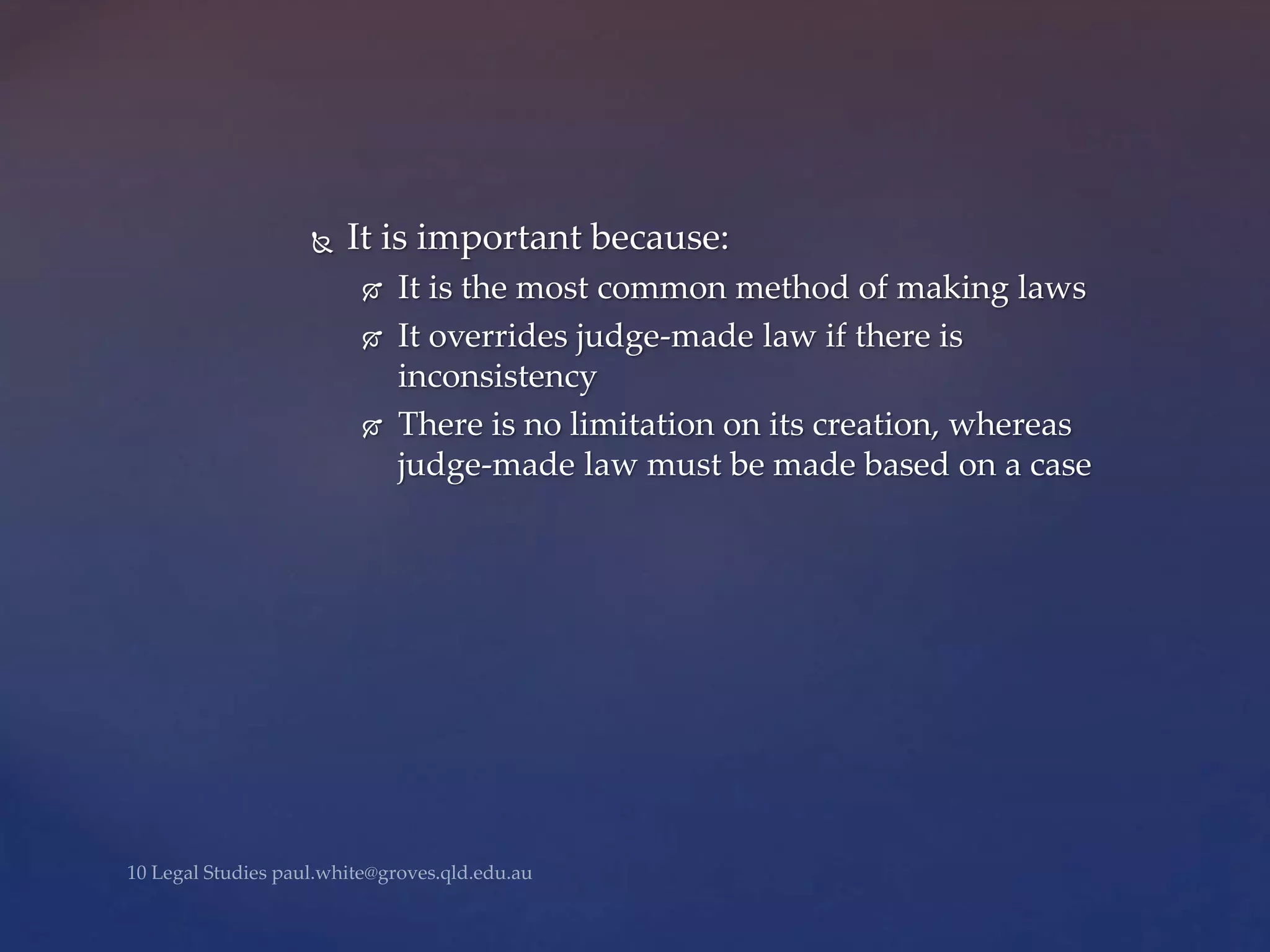  It is important because:
 It is the most common method of making laws
 It overrides judge-made law if there is
inconsistency
 There is no limitation on its creation, whereas
judge-made law must be made based on a case
 