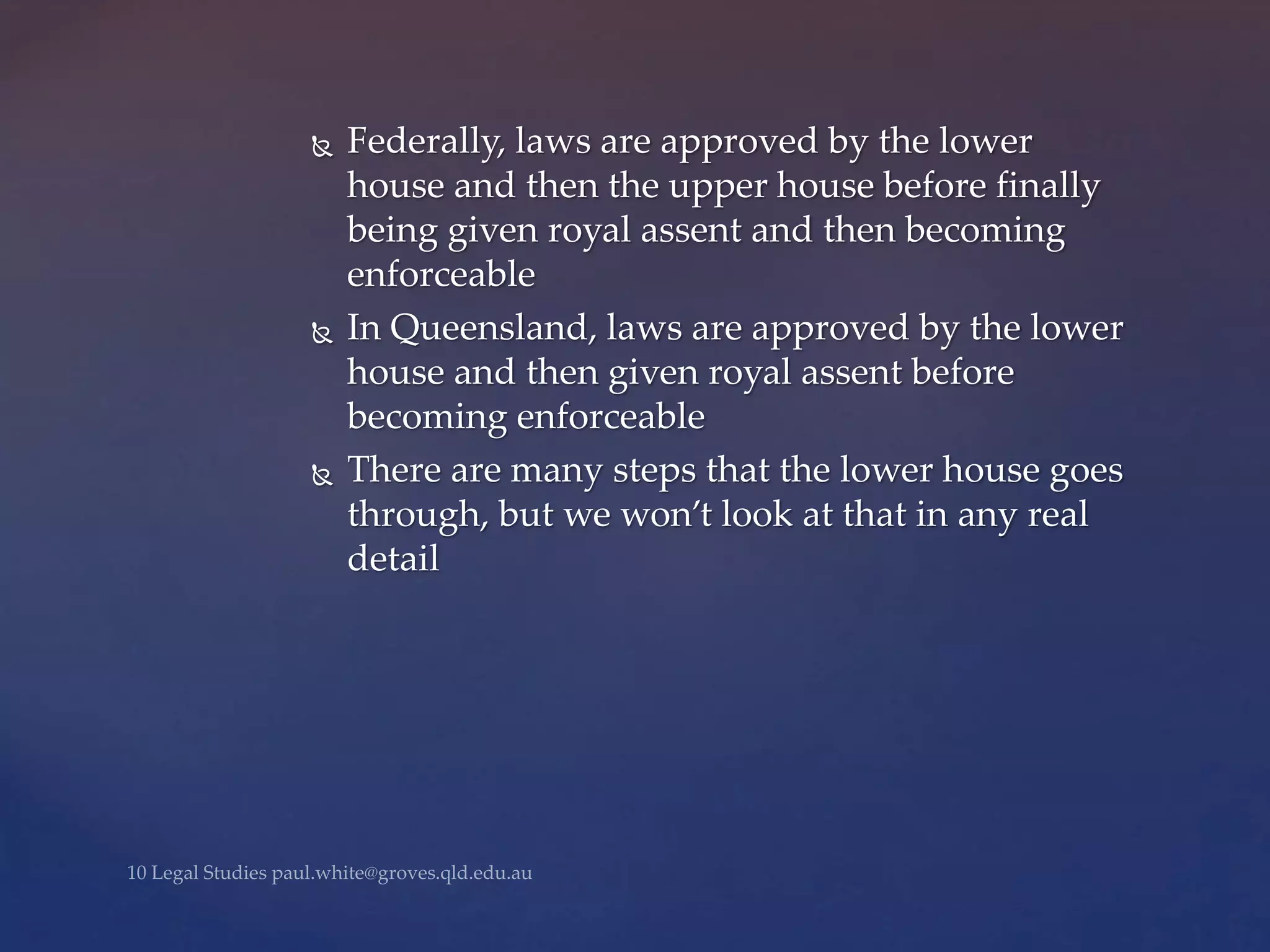  Federally, laws are approved by the lower
house and then the upper house before finally
being given royal assent and then becoming
enforceable
 In Queensland, laws are approved by the lower
house and then given royal assent before
becoming enforceable
 There are many steps that the lower house goes
through, but we won’t look at that in any real
detail
 