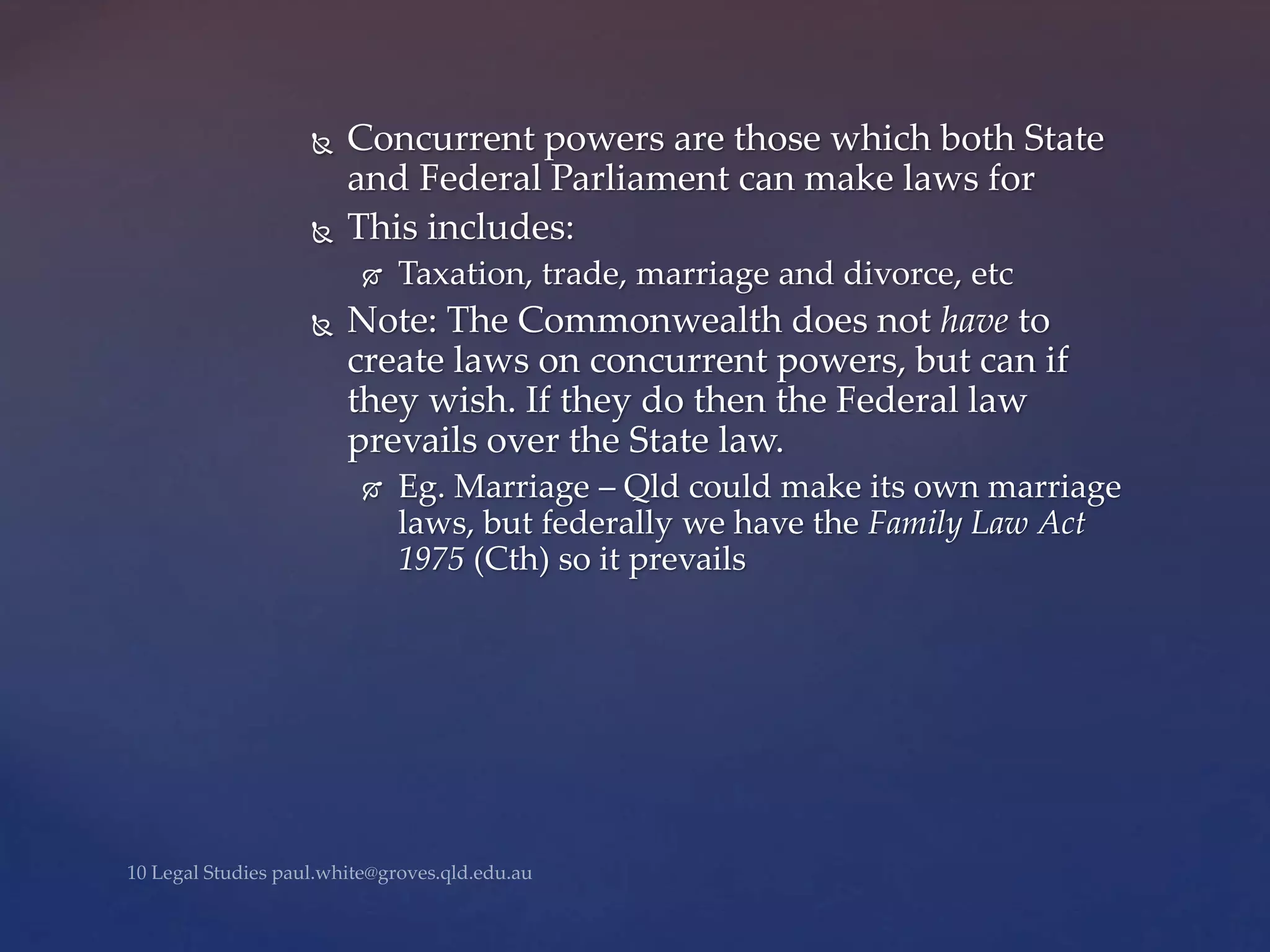  Concurrent powers are those which both State
and Federal Parliament can make laws for
 This includes:
 Taxation, trade, marriage and divorce, etc
 Note: The Commonwealth does not have to
create laws on concurrent powers, but can if
they wish. If they do then the Federal law
prevails over the State law.
 Eg. Marriage – Qld could make its own marriage
laws, but federally we have the Family Law Act
1975 (Cth) so it prevails
 