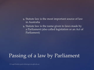  Statute law is the most important source of law
in Australia
 Statute law is the name given to laws made by
a Parliament (also called legislation or an Act of
Parliament)
Passing of a law by Parliament
 