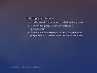 It is important because:
 It is the most common method of making laws
 It overrides judge-made law if there is
inconsistency
 There is no limitation on its creation, whereas
judge-made law must be made based on a case
 
