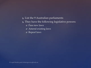  List the 9 Australian parliaments
 They have the following legislative powers:
 Pass new laws
 Amend existing laws
 Repeal laws
 
