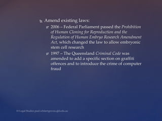  Amend existing laws:
 2006 – Federal Parliament passed the Prohibition
of Human Cloning for Reproduction and the
Regulation of Human Embryo Research Amendment
Act, which changed the law to allow embryonic
stem cell research
 1997 – The Queensland Criminal Code was
amended to add a specific section on graffiti
offences and to introduce the crime of computer
fraud
 