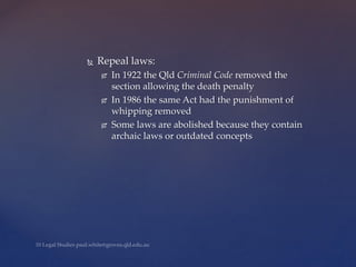  Repeal laws:
 In 1922 the Qld Criminal Code removed the
section allowing the death penalty
 In 1986 the same Act had the punishment of
whipping removed
 Some laws are abolished because they contain
archaic laws or outdated concepts
 