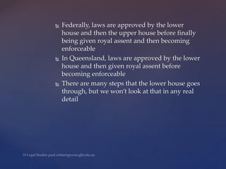  Federally, laws are approved by the lower
house and then the upper house before finally
being given royal assent and then becoming
enforceable
 In Queensland, laws are approved by the lower
house and then given royal assent before
becoming enforceable
 There are many steps that the lower house goes
through, but we won’t look at that in any real
detail
 