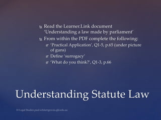  Read the Learner.Link document
‘Understanding a law made by parliament’
 From within the PDF complete the following:
 ‘Practical Application’, Q1-5, p.65 (under picture
of guns)
 Define ‘surrogacy’
 ‘What do you think?’, Q1-3, p.66
Understanding Statute Law
 