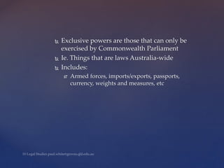  Exclusive powers are those that can only be
exercised by Commonwealth Parliament
 Ie. Things that are laws Australia-wide
 Includes:
 Armed forces, imports/exports, passports,
currency, weights and measures, etc
 