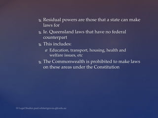  Residual powers are those that a state can make
laws for
 Ie. Queensland laws that have no federal
counterpart
 This includes:
 Education, transport, housing, health and
welfare issues, etc
 The Commonwealth is prohibited to make laws
on these areas under the Constitution
 