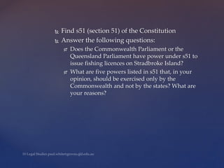  Find s51 (section 51) of the Constitution
 Answer the following questions:
 Does the Commonwealth Parliament or the
Queensland Parliament have power under s51 to
issue fishing licences on Stradbroke Island?
 What are five powers listed in s51 that, in your
opinion, should be exercised only by the
Commonwealth and not by the states? What are
your reasons?
 