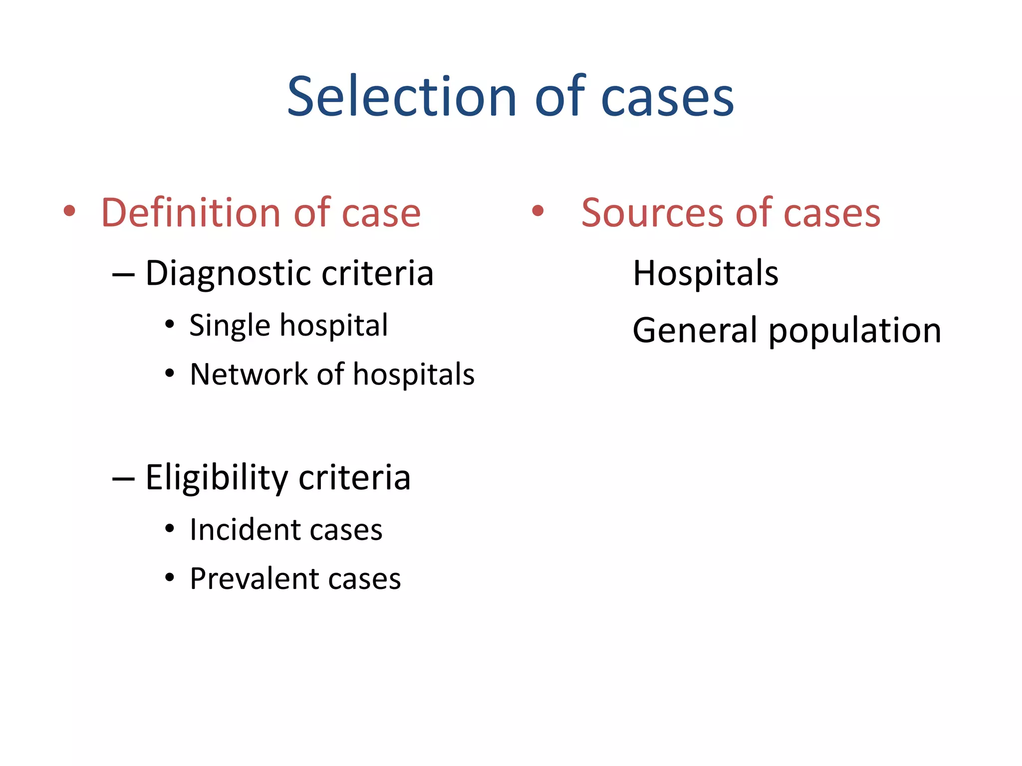 Selection of cases
• Definition of case
– Diagnostic criteria
• Single hospital
• Network of hospitals
– Eligibility criteria
• Incident cases
• Prevalent cases
• Sources of cases
Hospitals
General population
 