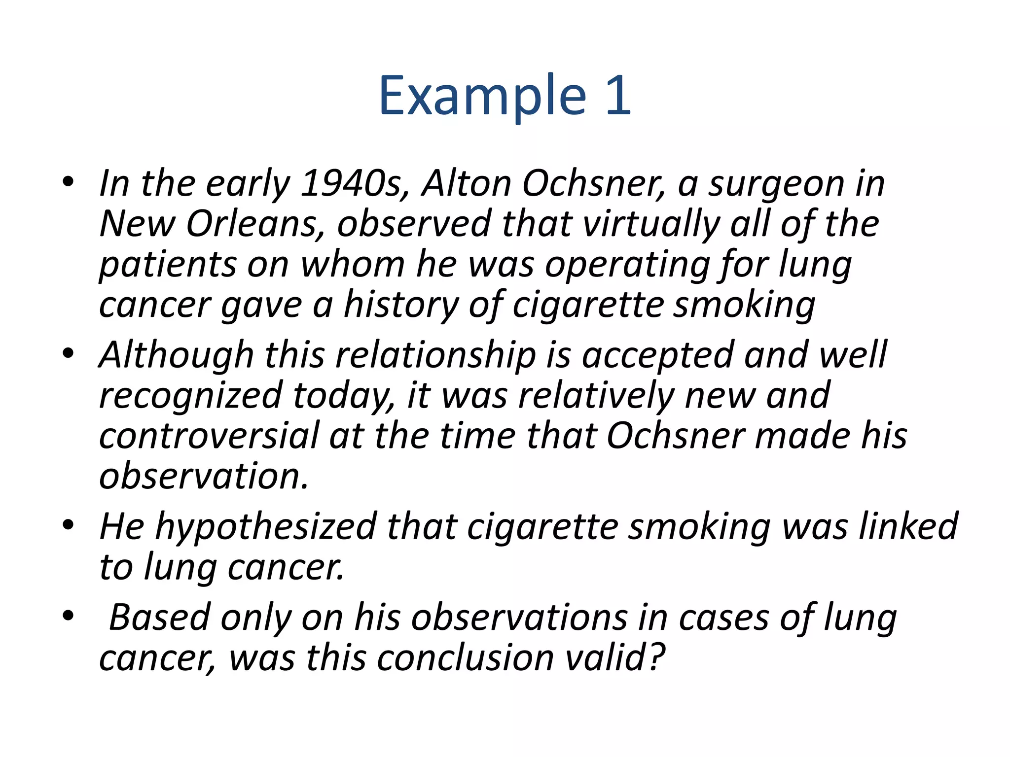 Example 1
• In the early 1940s, Alton Ochsner, a surgeon in
New Orleans, observed that virtually all of the
patients on whom he was operating for lung
cancer gave a history of cigarette smoking
• Although this relationship is accepted and well
recognized today, it was relatively new and
controversial at the time that Ochsner made his
observation.
• He hypothesized that cigarette smoking was linked
to lung cancer.
• Based only on his observations in cases of lung
cancer, was this conclusion valid?
 