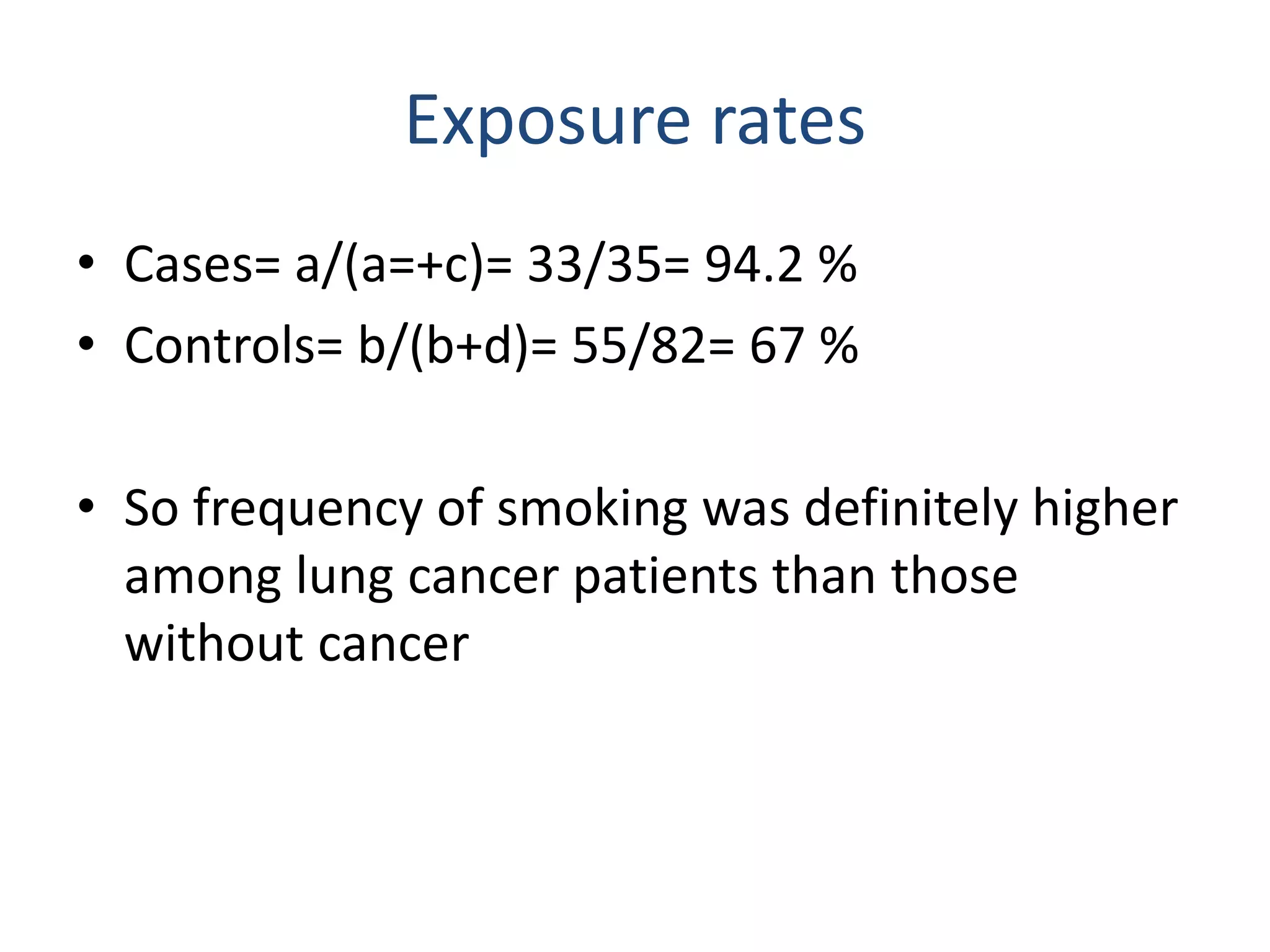 Exposure rates
• Cases= a/(a=+c)= 33/35= 94.2 %
• Controls= b/(b+d)= 55/82= 67 %
• So frequency of smoking was definitely higher
among lung cancer patients than those
without cancer
 
