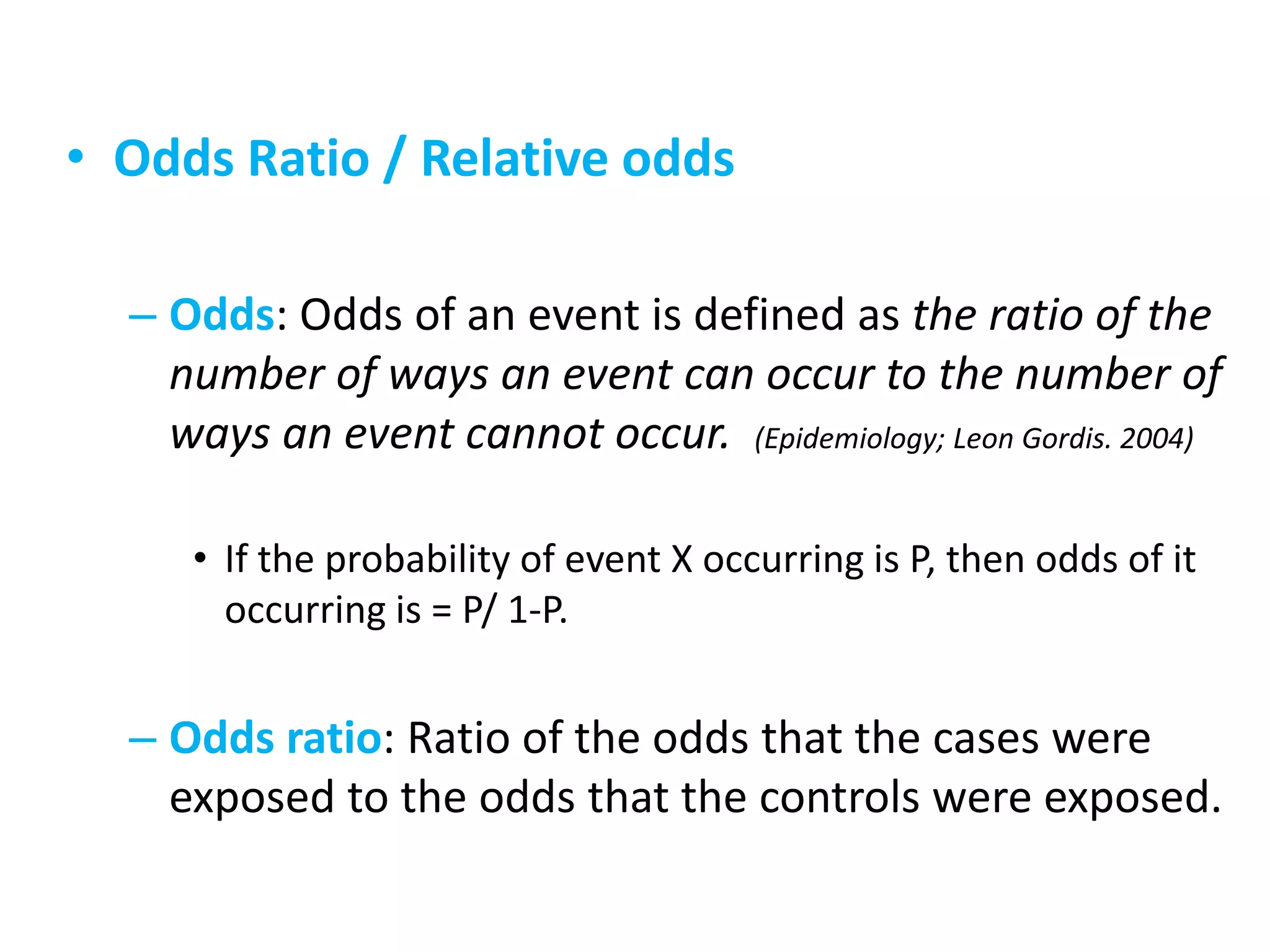 • Odds Ratio / Relative odds
– Odds: Odds of an event is defined as the ratio of the
number of ways an event can occur to the number of
ways an event cannot occur. (Epidemiology; Leon Gordis. 2004)
• If the probability of event X occurring is P, then odds of it
occurring is = P/ 1-P.
– Odds ratio: Ratio of the odds that the cases were
exposed to the odds that the controls were exposed.
 