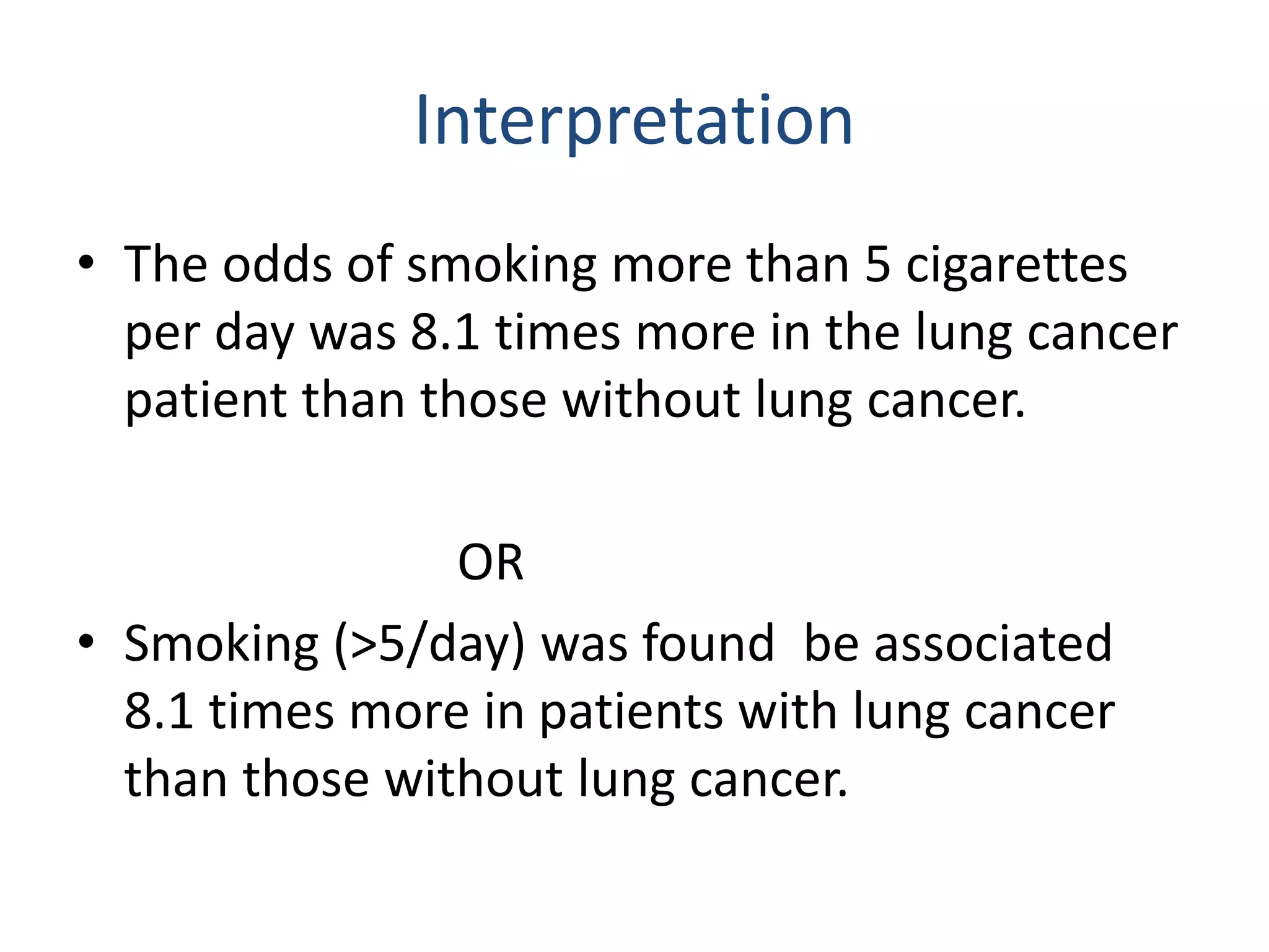 Interpretation
• The odds of smoking more than 5 cigarettes
per day was 8.1 times more in the lung cancer
patient than those without lung cancer.
OR
• Smoking (>5/day) was found be associated
8.1 times more in patients with lung cancer
than those without lung cancer.
 